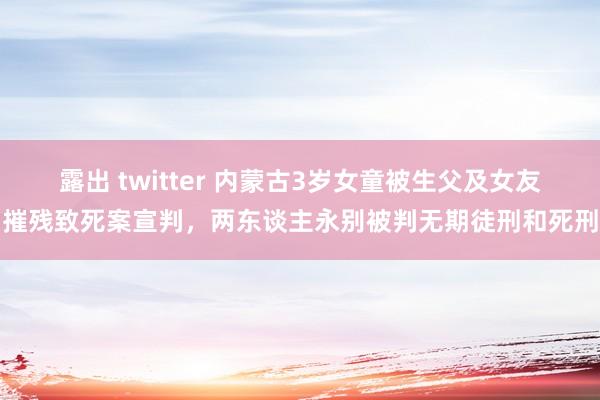 露出 twitter 内蒙古3岁女童被生父及女友摧残致死案宣判，两东谈主永别被判无期徒刑和死刑