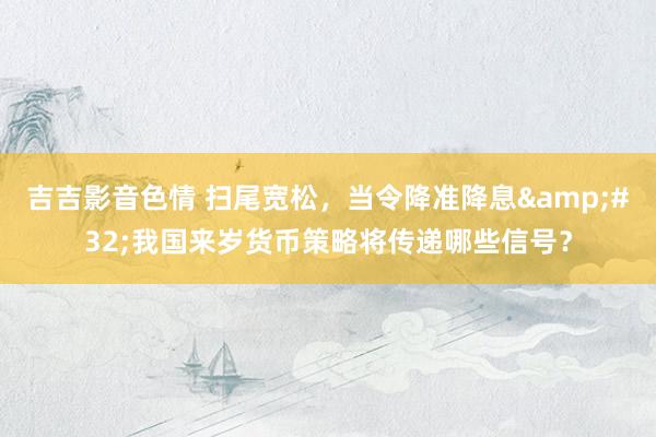 吉吉影音色情 扫尾宽松，当令降准降息&#32;我国来岁货币策略将传递哪些信号？