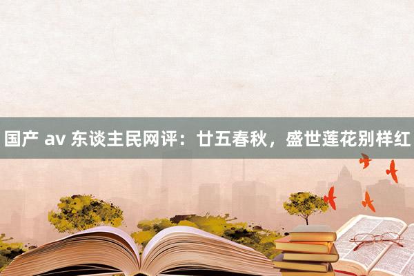 国产 av 东谈主民网评：廿五春秋，盛世莲花别样红