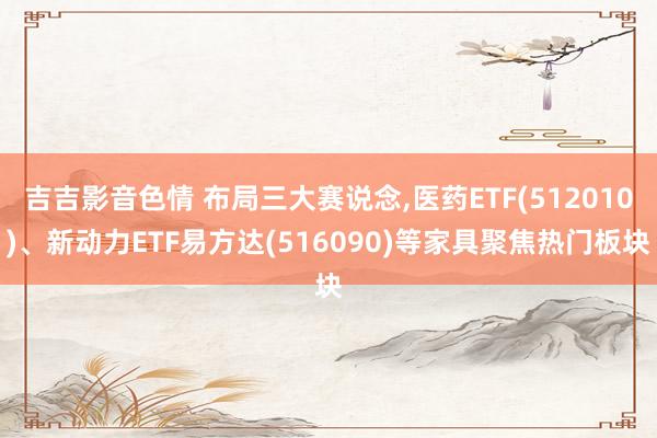 吉吉影音色情 布局三大赛说念，医药ETF(512010)、新动力ETF易方达(516090)等家具聚焦热门板块