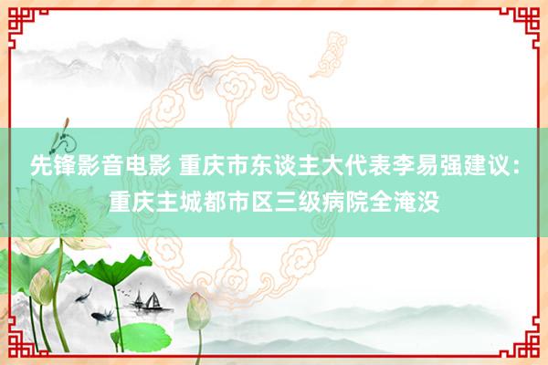 先锋影音电影 重庆市东谈主大代表李易强建议：重庆主城都市区三级病院全淹没
