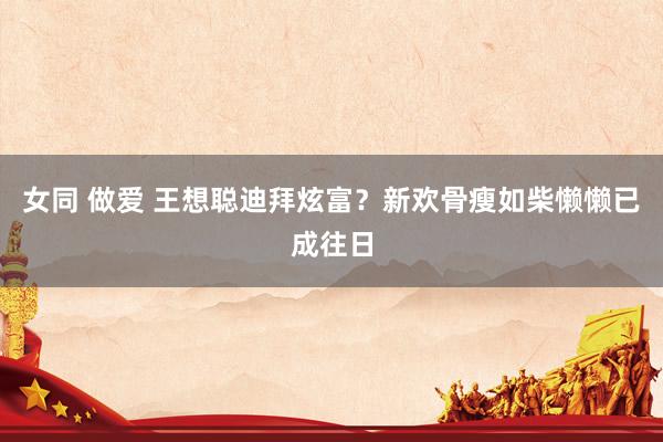 女同 做爱 王想聪迪拜炫富？新欢骨瘦如柴懒懒已成往日
