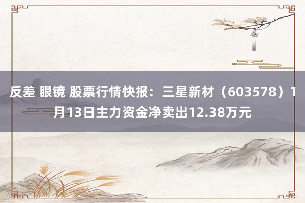 反差 眼镜 股票行情快报：三星新材（603578）1月13日主力资金净卖出12.38万元