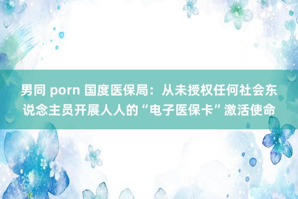 男同 porn 国度医保局：从未授权任何社会东说念主员开展人人的“电子医保卡”激活使命