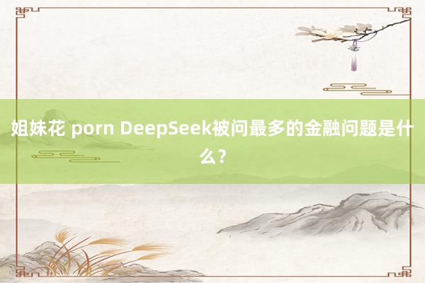 姐妹花 porn DeepSeek被问最多的金融问题是什么？