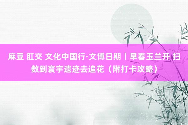 麻豆 肛交 文化中国行·文博日期丨早春玉兰开 扫数到寰宇遗迹去追花（附打卡攻略）