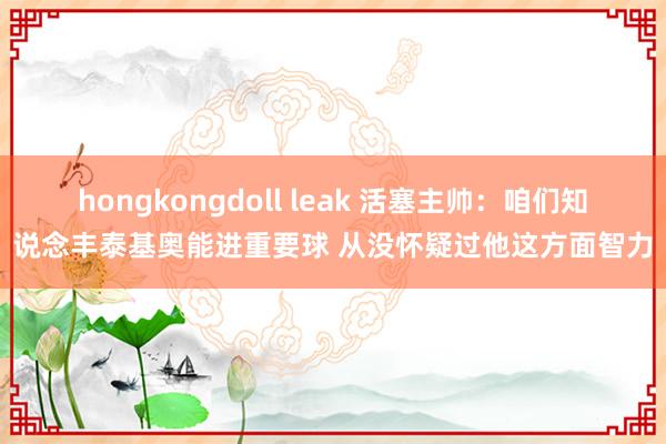 hongkongdoll leak 活塞主帅：咱们知说念丰泰基奥能进重要球 从没怀疑过他这方面智力