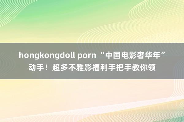 hongkongdoll porn “中国电影奢华年”动手！超多不雅影福利手把手教你领