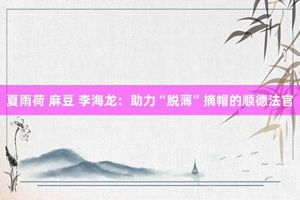 夏雨荷 麻豆 李海龙：助力“脱薄”摘帽的顺德法官