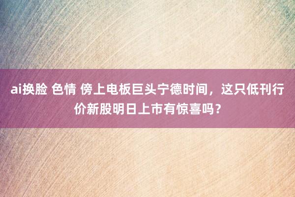 ai换脸 色情 傍上电板巨头宁德时间，这只低刊行价新股明日上市有惊喜吗？