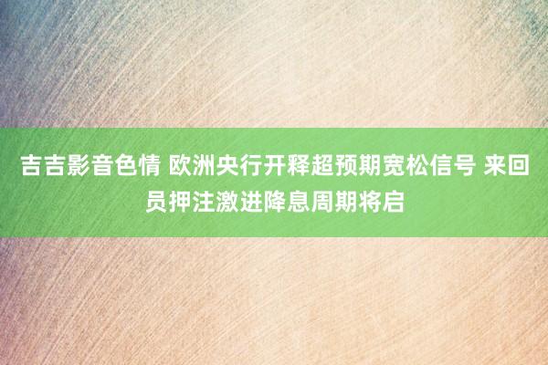 吉吉影音色情 欧洲央行开释超预期宽松信号 来回员押注激进降息周期将启