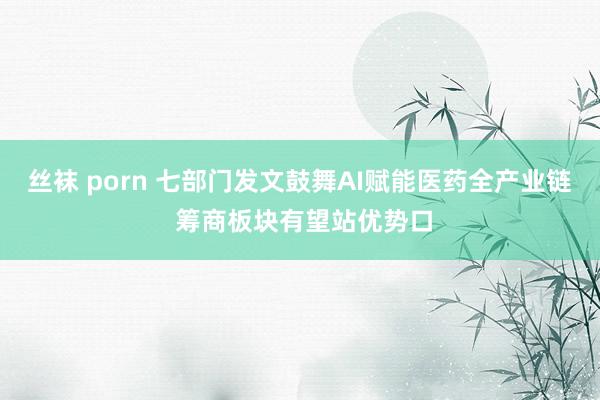丝袜 porn 七部门发文鼓舞AI赋能医药全产业链 筹商板块有望站优势口